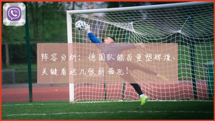阵容分析：德国队能否重塑辉煌，关键看这几张新面孔！