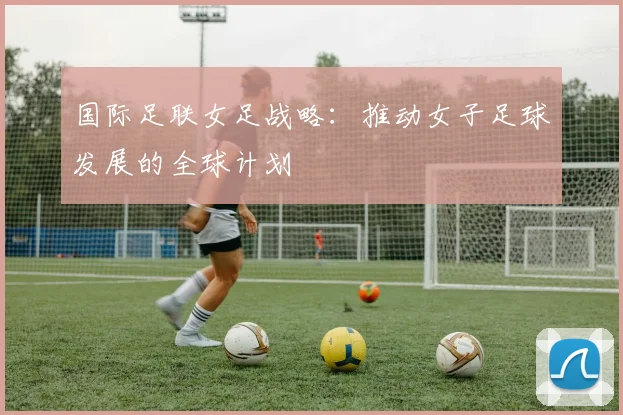 国际足联女足战略:推动女子足球发展的全球计划