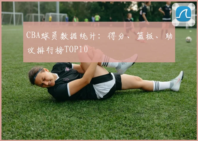 CBA球员数据统计:得分、篮板、助攻排行榜TOP10